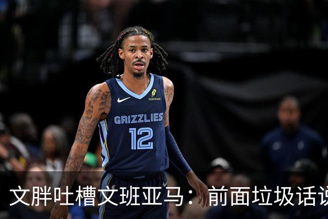 文胖吐槽文班亚马：前面垃圾话说得响 关键时刻却跑不动了